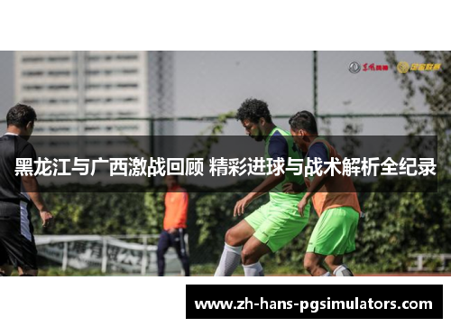 黑龙江与广西激战回顾 精彩进球与战术解析全纪录