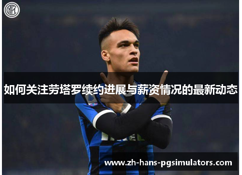 如何关注劳塔罗续约进展与薪资情况的最新动态 如何关注劳塔罗续约进展与薪资情况的最新动态